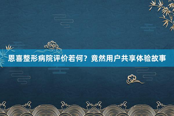 恩喜整形病院评价若何？竟然用户共享体验故事