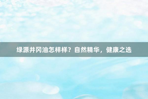 绿源井冈油怎样样？自然精华，健康之选