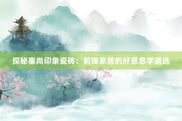 探秘塞尚印象瓷砖：前锋家居的好意思学遴选