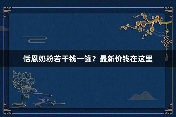 恬恩奶粉若干钱一罐？最新价钱在这里